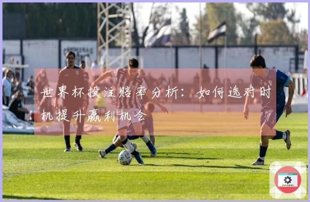 世界杯投注赔率分析：如何选对时机提升赢利机会