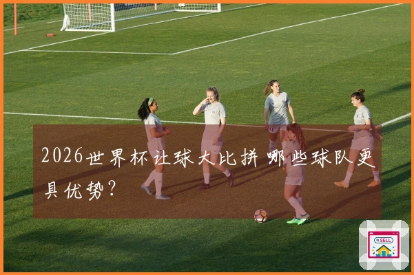 2026世界杯让球大比拼 哪些球队更具优势？